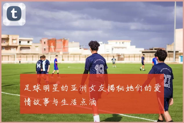 足球明星的亚洲女友揭秘她们的爱情故事与生活点滴