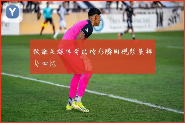 致敬足球传奇的精彩瞬间视频集锦与回忆
