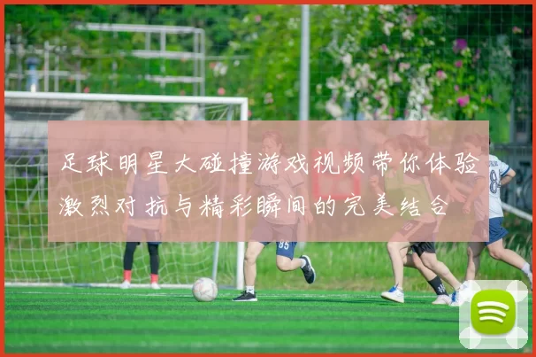 足球明星大碰撞游戏视频带你体验激烈对抗与精彩瞬间的完美结合
