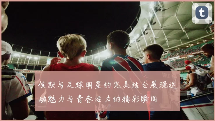 侯默与足球明星的完美结合展现运动魅力与青春活力的精彩瞬间
