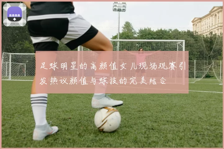 足球明星的高颜值女儿现场观赛引发热议颜值与球技的完美结合