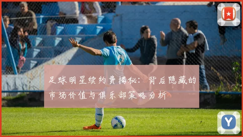 足球明星续约费揭秘：背后隐藏的市场价值与俱乐部策略分析