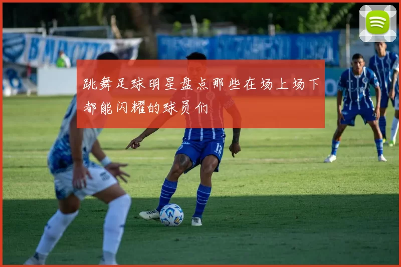 跳舞足球明星盘点那些在场上场下都能闪耀的球员们