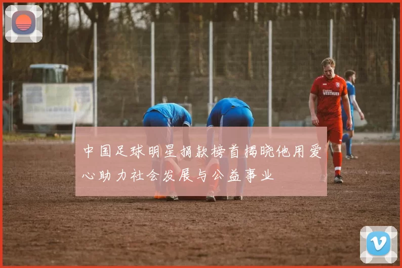中国足球明星捐款榜首揭晓他用爱心助力社会发展与公益事业