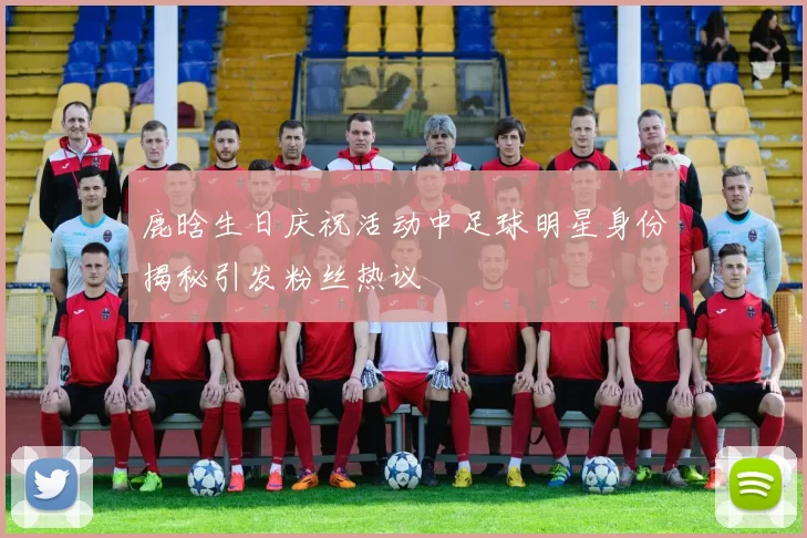 鹿晗生日庆祝活动中足球明星身份揭秘引发粉丝热议