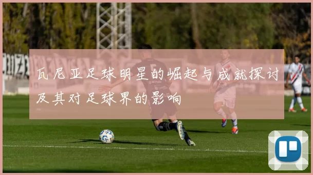 瓦尼亚足球明星的崛起与成就探讨及其对足球界的影响