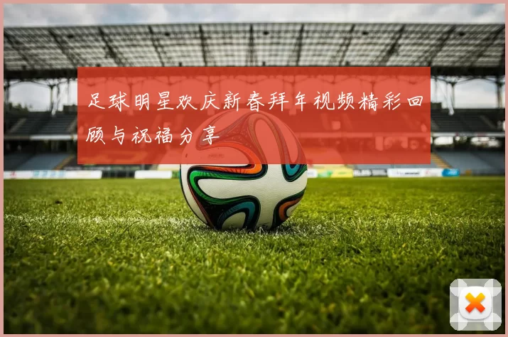 足球明星欢庆新春拜年视频精彩回顾与祝福分享