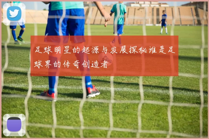 足球明星的起源与发展探秘谁是足球界的传奇创造者