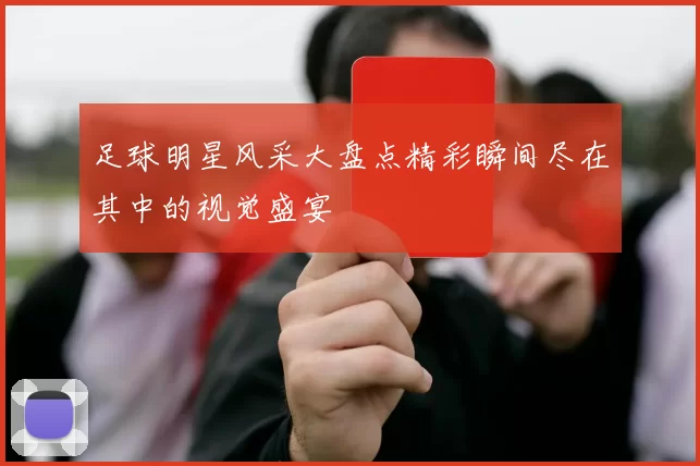 足球明星风采大盘点精彩瞬间尽在其中的视觉盛宴