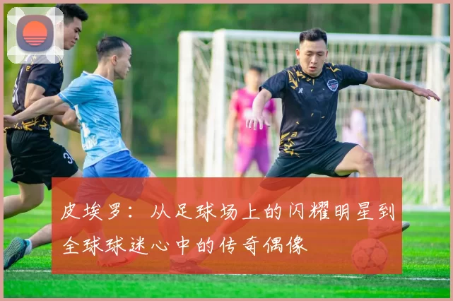 皮埃罗：从足球场上的闪耀明星到全球球迷心中的传奇偶像