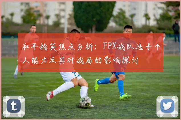 和平精英焦点分析：FPX战队选手个人能力及其对战局的影响探讨