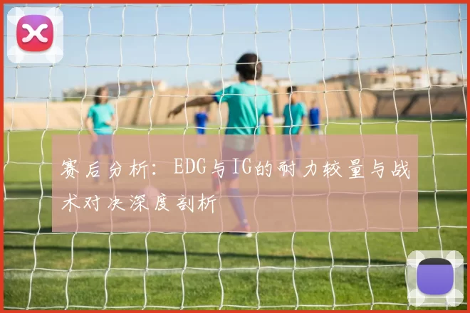 赛后分析：EDG与IG的耐力较量与战术对决深度剖析