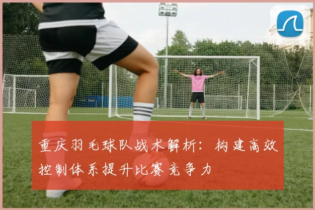 重庆羽毛球队战术解析：构建高效控制体系提升比赛竞争力