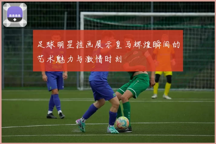 足球明星挂画展示皇马辉煌瞬间的艺术魅力与激情时刻
