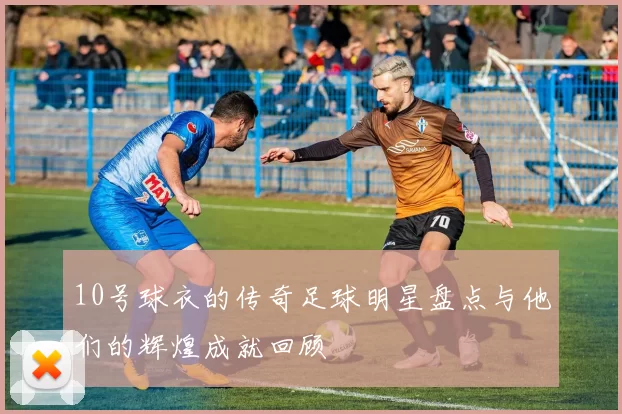 10号球衣的传奇足球明星盘点与他们的辉煌成就回顾
