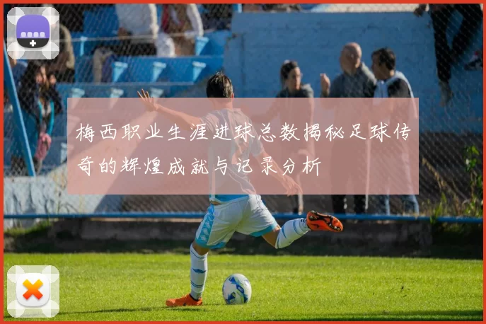梅西职业生涯进球总数揭秘足球传奇的辉煌成就与记录分析