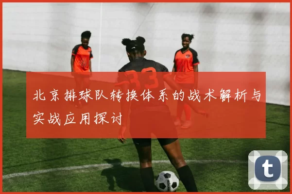 北京排球队转换体系的战术解析与实战应用探讨