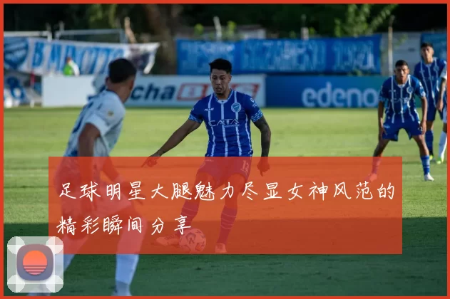 足球明星大腿魅力尽显女神风范的精彩瞬间分享