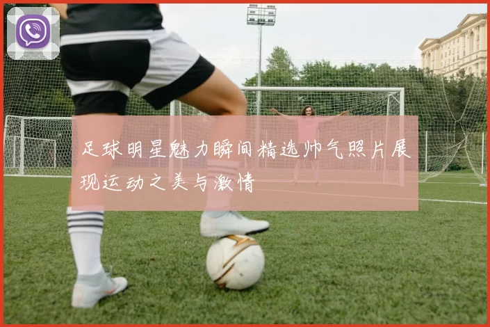 足球明星魅力瞬间精选帅气照片展现运动之美与激情