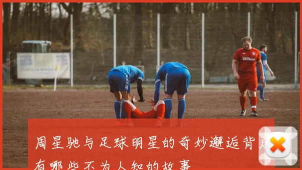 周星驰与足球明星的奇妙邂逅背后有哪些不为人知的故事