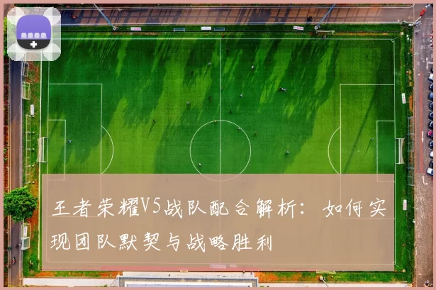 王者荣耀V5战队配合解析：如何实现团队默契与战略胜利