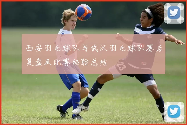 西安羽毛球队与武汉羽毛球队赛后复盘及比赛经验总结