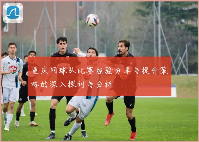 重庆网球队比赛经验分享与提升策略的深入探讨与分析