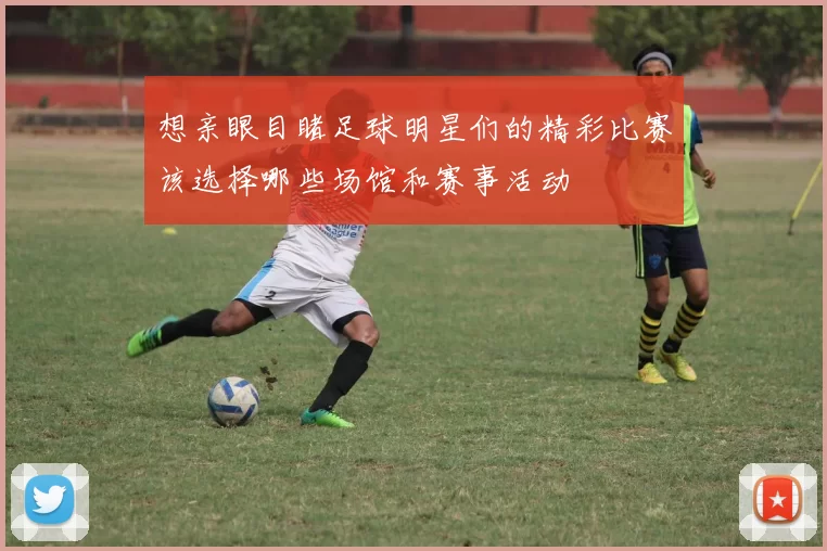 想亲眼目睹足球明星们的精彩比赛该选择哪些场馆和赛事活动