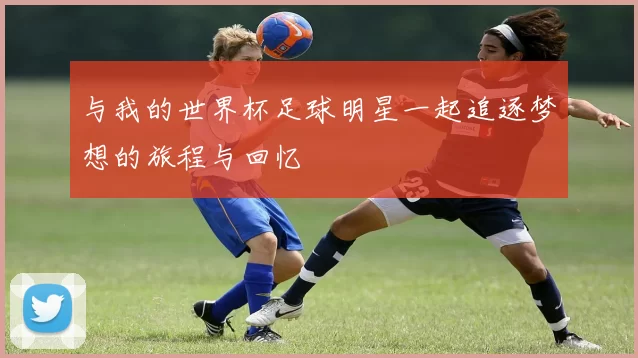 与我的世界杯足球明星一起追逐梦想的旅程与回忆
