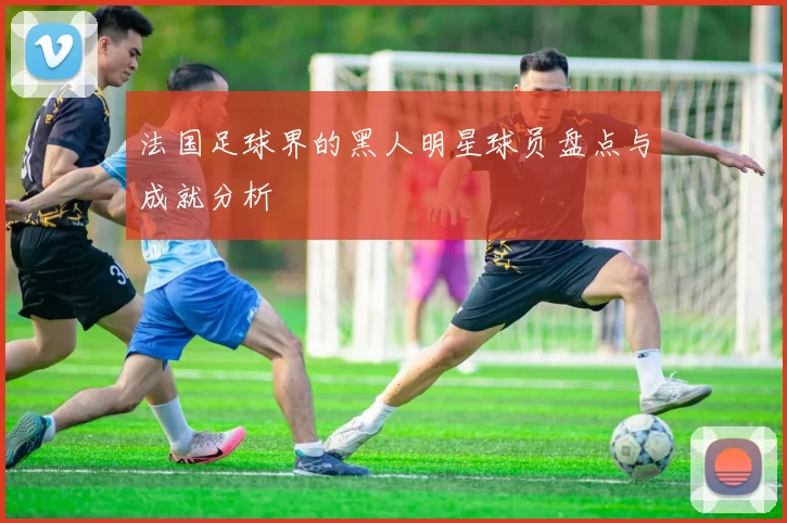 法国足球界的黑人明星球员盘点与成就分析