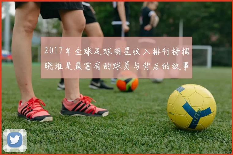 2017年全球足球明星收入排行榜揭晓谁是最富有的球员与背后的故事