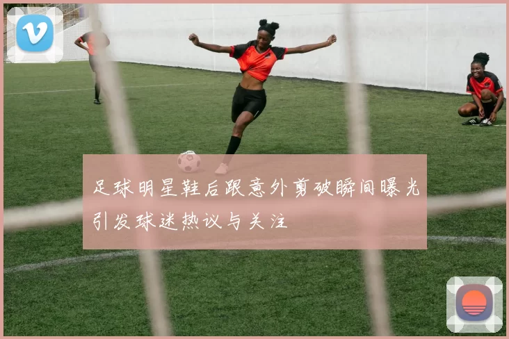 足球明星鞋后跟意外剪破瞬间曝光引发球迷热议与关注