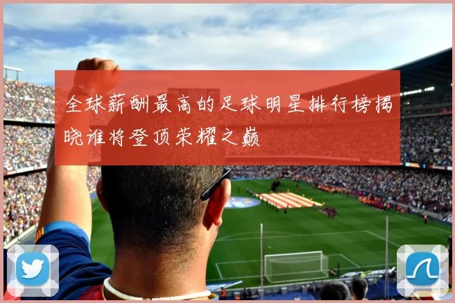 全球薪酬最高的足球明星排行榜揭晓谁将登顶荣耀之巅