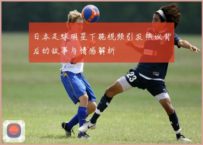 日本足球明星下跪视频引发热议背后的故事与情感解析