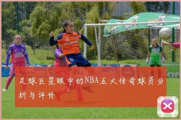足球巨星眼中的NBA五大传奇球员分析与评价
