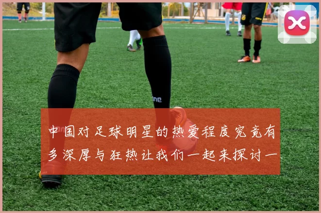 中国对足球明星的热爱程度究竟有多深厚与狂热让我们一起来探讨一下
