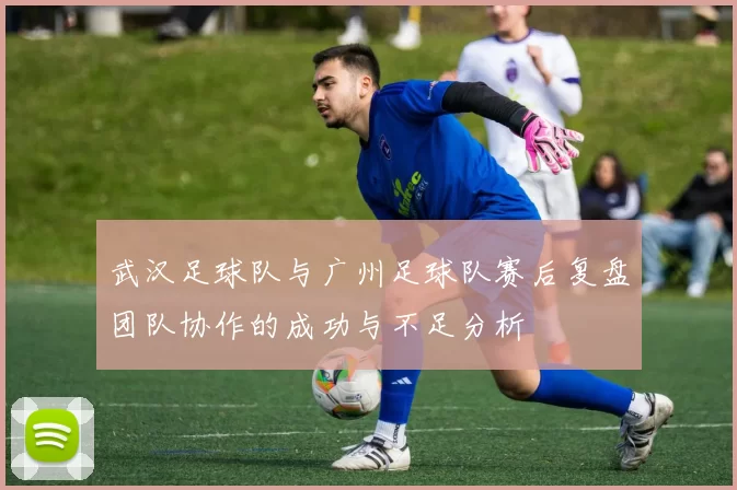 武汉足球队与广州足球队赛后复盘团队协作的成功与不足分析