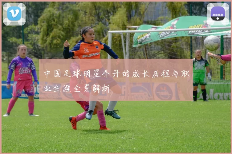 中国足球明星乔丹的成长历程与职业生涯全景解析
