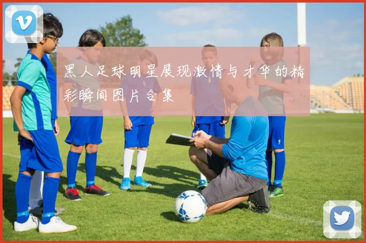 黑人足球明星展现激情与才华的精彩瞬间图片合集