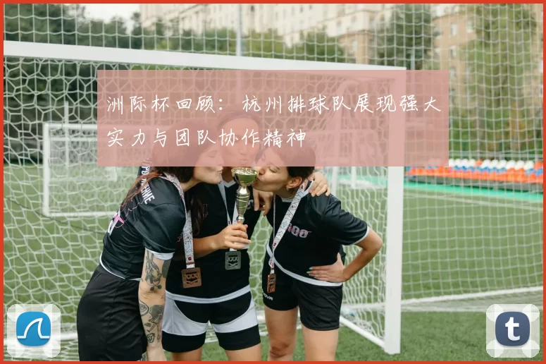 洲际杯回顾：杭州排球队展现强大实力与团队协作精神