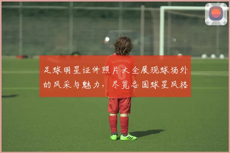 足球明星证件照片大全展现球场外的风采与魅力，尽览各国球星风格与个性