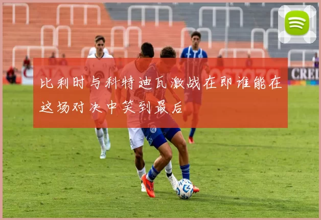 比利时与科特迪瓦激战在即谁能在这场对决中笑到最后