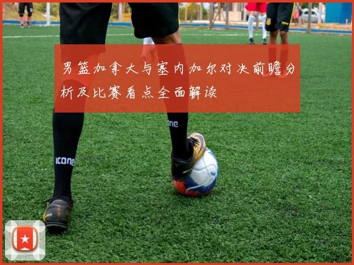 男篮加拿大与塞内加尔对决前瞻分析及比赛看点全面解读