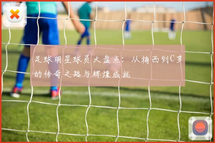 足球明星球员大盘点：从梅西到C罗的传奇之路与辉煌成就