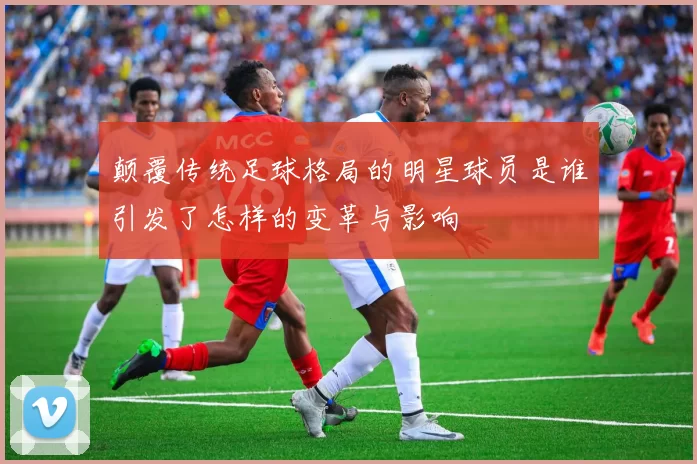 颠覆传统足球格局的明星球员是谁引发了怎样的变革与影响