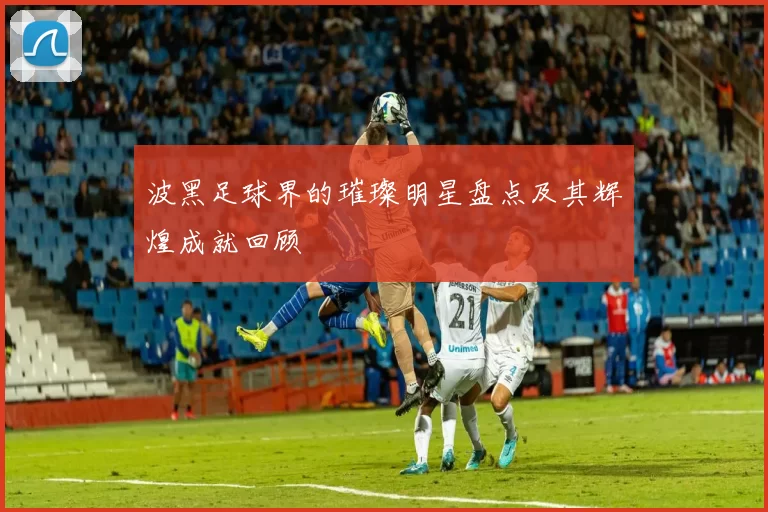 波黑足球界的璀璨明星盘点及其辉煌成就回顾