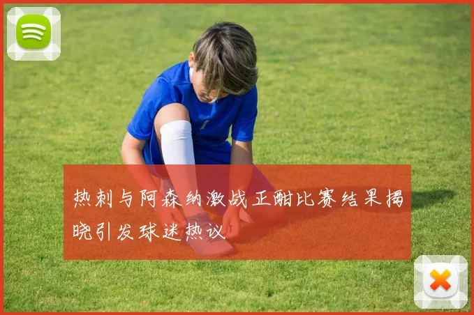 热刺与阿森纳激战正酣比赛结果揭晓引发球迷热议