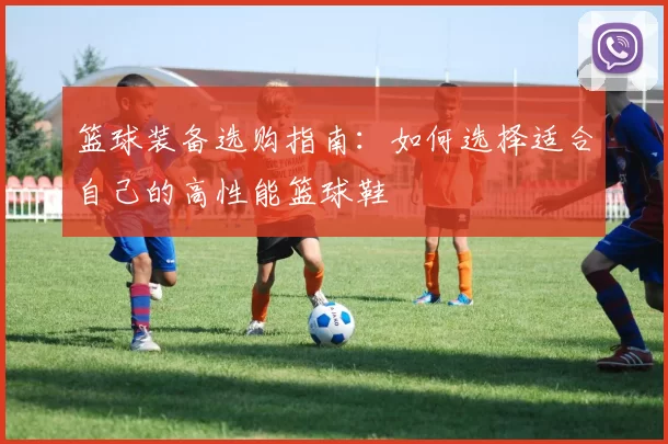 篮球装备选购指南：如何选择适合自己的高性能篮球鞋