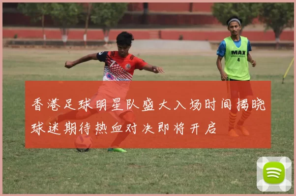 香港足球明星队盛大入场时间揭晓球迷期待热血对决即将开启
