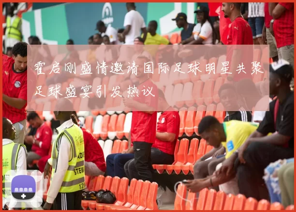 霍启刚盛情邀请国际足球明星共聚足球盛宴引发热议